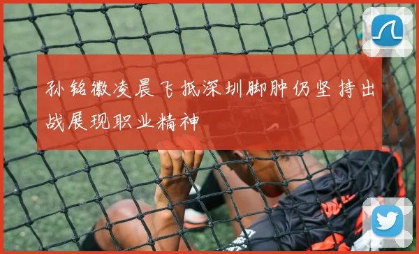 孙铭徽凌晨飞抵深圳脚肿仍坚持出战展现职业精神