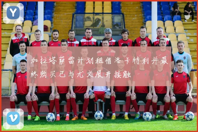 加拉塔萨雷计划租借洛卡特利并最终购买已与尤文展开接触
