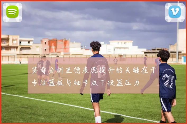 芬奇分析里德表现提升的关键在于专注篮板与细节放下投篮压力