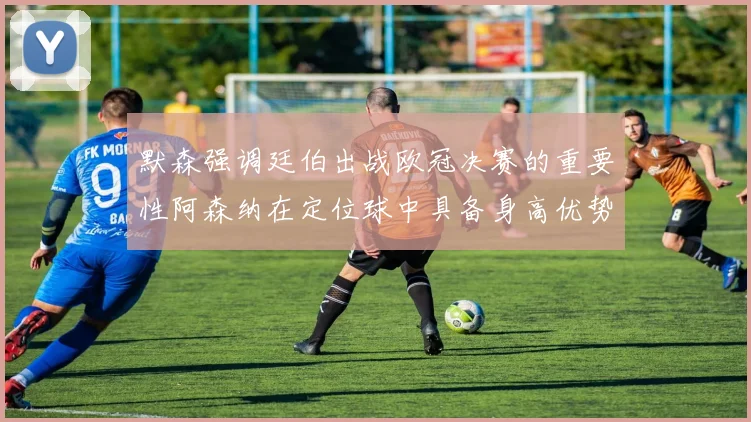 默森强调廷伯出战欧冠决赛的重要性阿森纳在定位球中具备身高优势