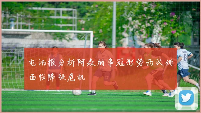 电讯报分析阿森纳争冠形势西汉姆面临降级危机